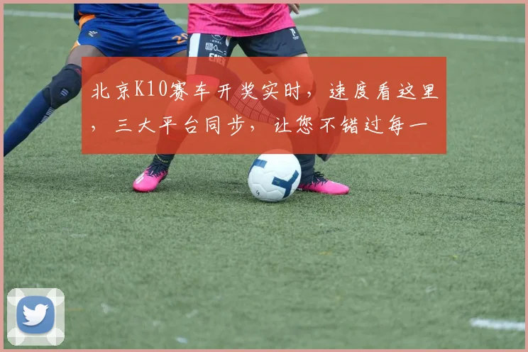 北京K10赛车开奖实时，速度看这里，三大平台同步，让您不错过每一刻