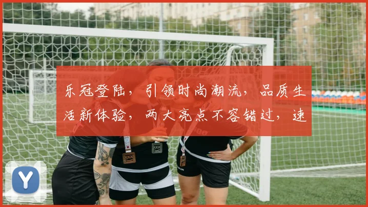 乐冠登陆，引领时尚潮流，品质生活新体验，两大亮点不容错过，速来一探究竟