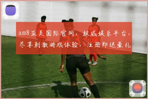 am8亚美国际官网，权威娱乐平台，尽享刺激游戏体验，注册即送豪礼，诚邀体验