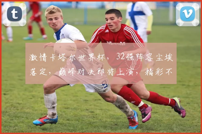 激情卡塔尔世界杯，32强阵容尘埃落定，巅峰对决即将上演，精彩不容错过