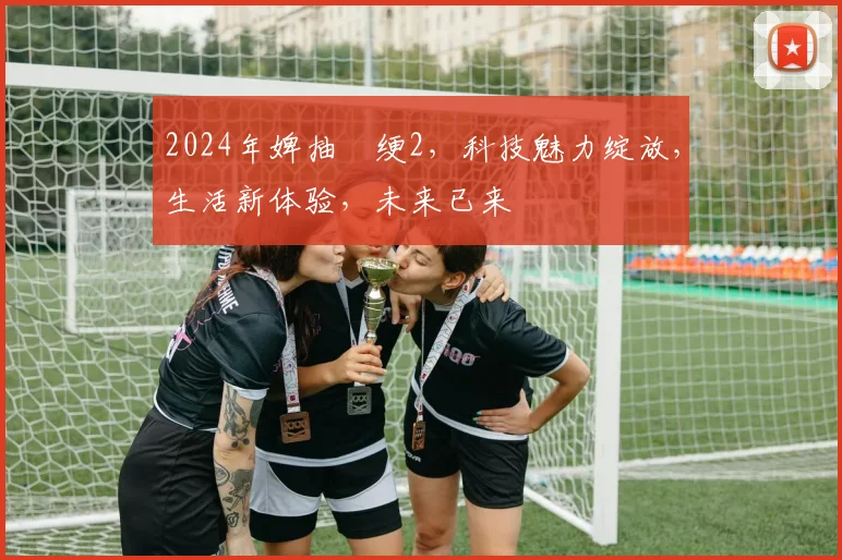 2024年婢抽棬绠2，科技魅力绽放，生活新体验，未来已来
