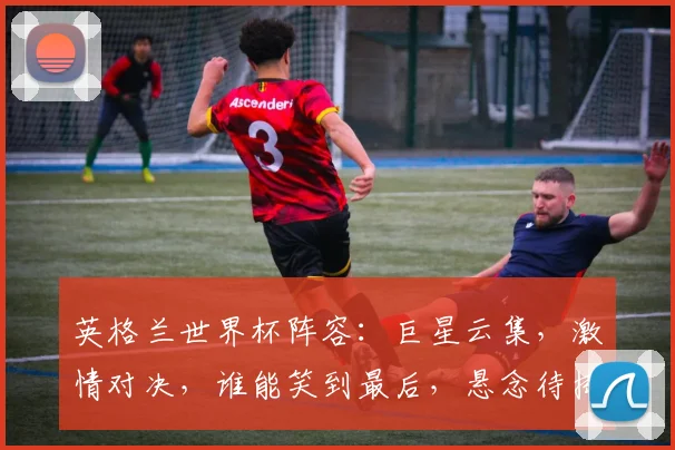 英格兰世界杯阵容：巨星云集，激情对决，谁能笑到最后，悬念待揭晓，不容错过