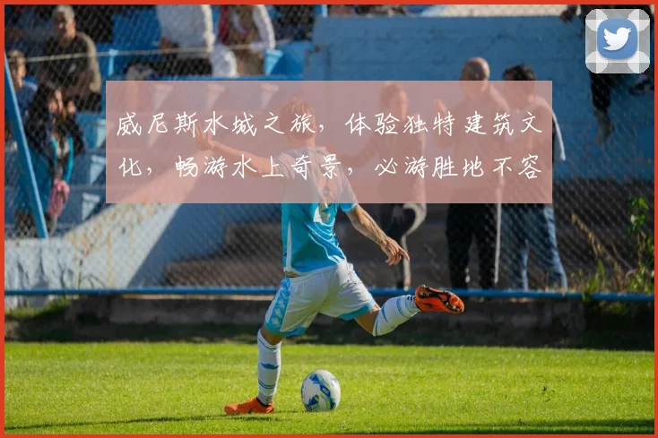 威尼斯水城之旅，体验独特建筑文化，畅游水上奇景，必游胜地不容错过，摄影打卡圣地。