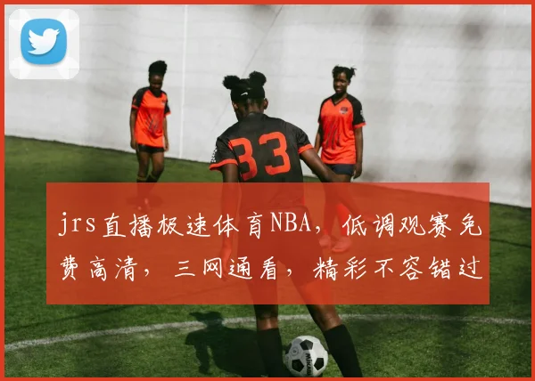 jrs直播极速体育NBA，低调观赛免费高清，三网通看，精彩不容错过，独家呈现，尽在指尖。
